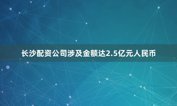 长沙配资公司涉及金额达2.5亿元人民币