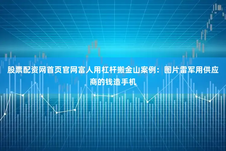 股票配资网首页官网富人用杠杆搬金山案例：图片雷军用供应商的钱造手机