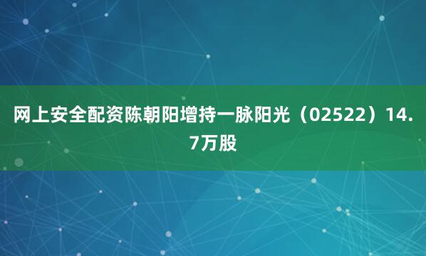 网上安全配资陈朝阳增持一脉阳光（02522）14.7万股