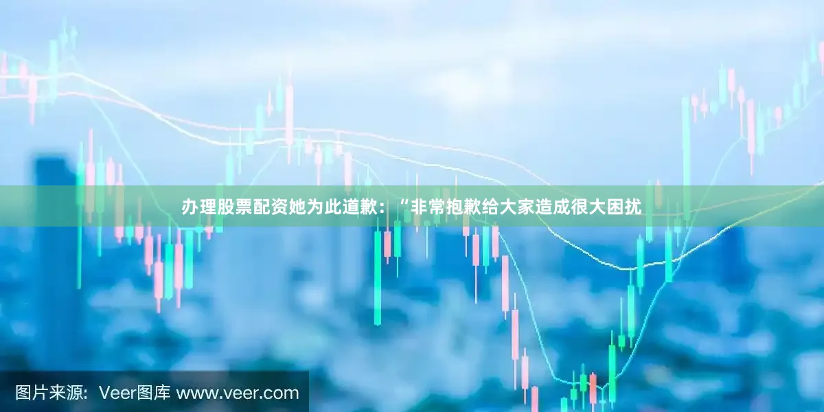 办理股票配资她为此道歉：“非常抱歉给大家造成很大困扰
