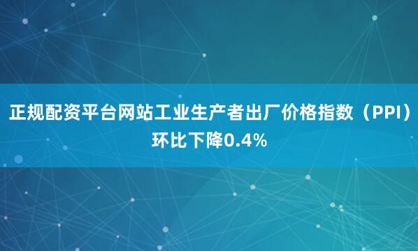 正规配资平台网站工业生产者出厂价格指数（PPI）环比下降0.4%