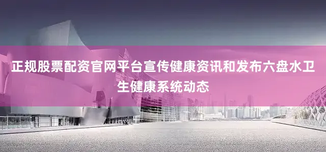 正规股票配资官网平台宣传健康资讯和发布六盘水卫生健康系统动态