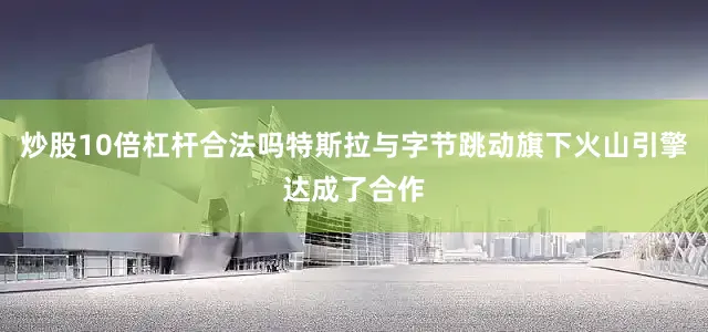 炒股10倍杠杆合法吗特斯拉与字节跳动旗下火山引擎达成了合作