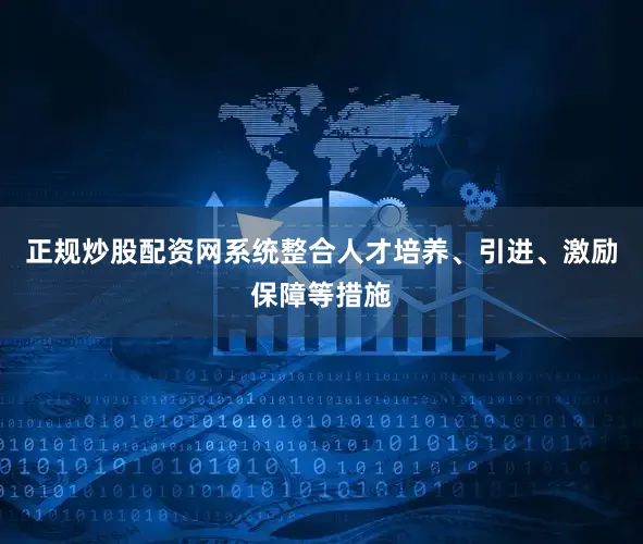 正规炒股配资网系统整合人才培养、引进、激励保障等措施