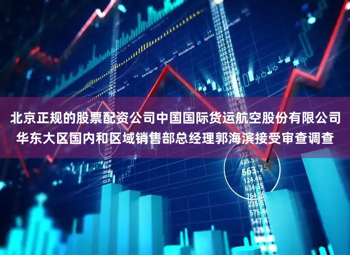 北京正规的股票配资公司中国国际货运航空股份有限公司华东大区国内和区域销售部总经理郭海滨接受审查调查