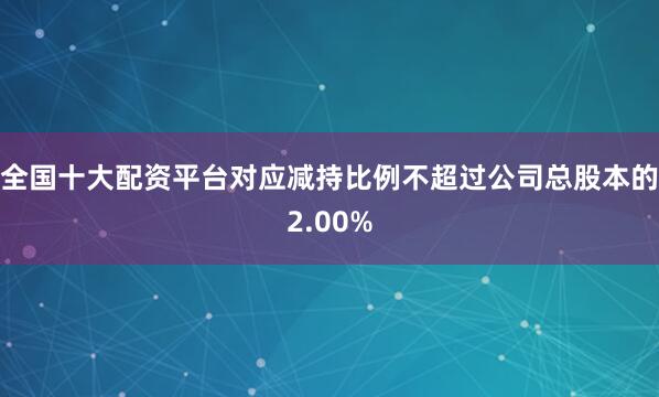 全国十大配资平台对应减持比例不超过公司总股本的2.00%