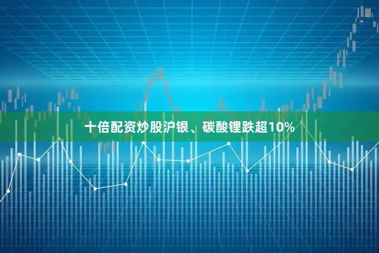 十倍配资炒股沪银、碳酸锂跌超10%