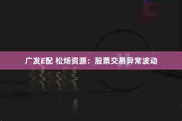 广发E配 松炀资源：股票交易异常波动