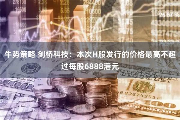 牛势策略 剑桥科技：本次H股发行的价格最高不超过每股6888港元