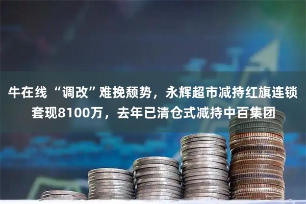 牛在线 “调改”难挽颓势，永辉超市减持红旗连锁套现8100万，去年已清仓式减持中百集团