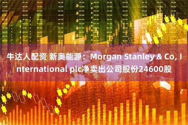 牛达人配资 新奥能源：Morgan Stanley & Co, International plc净卖出公司股份24600股