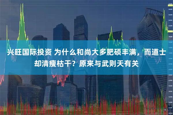 兴旺国际投资 为什么和尚大多肥硕丰满，而道士却清瘦枯干？原来与武则天有关