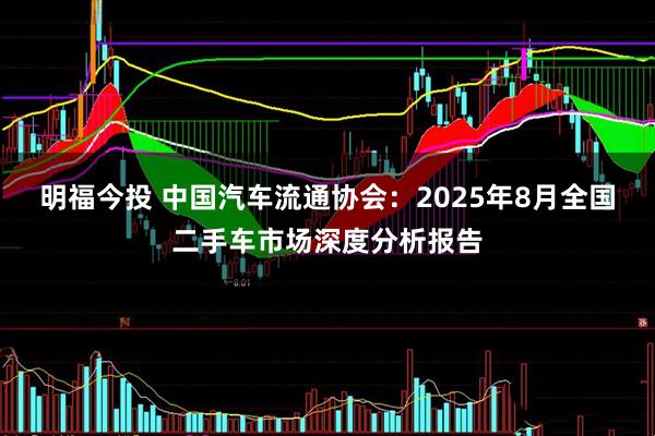 明福今投 中国汽车流通协会：2025年8月全国二手车市场深度分析报告