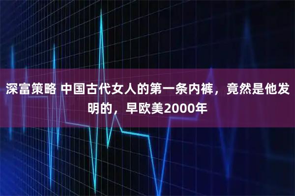 深富策略 中国古代女人的第一条内裤，竟然是他发明的，早欧美2000年
