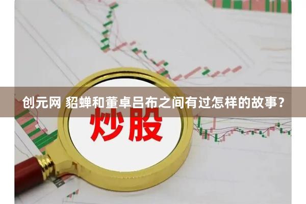 创元网 貂蝉和董卓吕布之间有过怎样的故事？