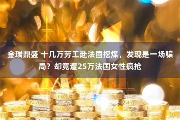 金瑞鼎盛 十几万劳工赴法国挖煤，发现是一场骗局？却竟遭25万法国女性疯抢