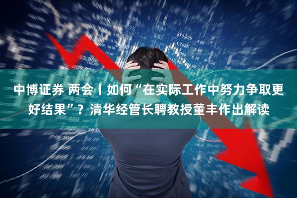 中博证券 两会丨如何“在实际工作中努力争取更好结果”？清华经管长聘教授董丰作出解读
