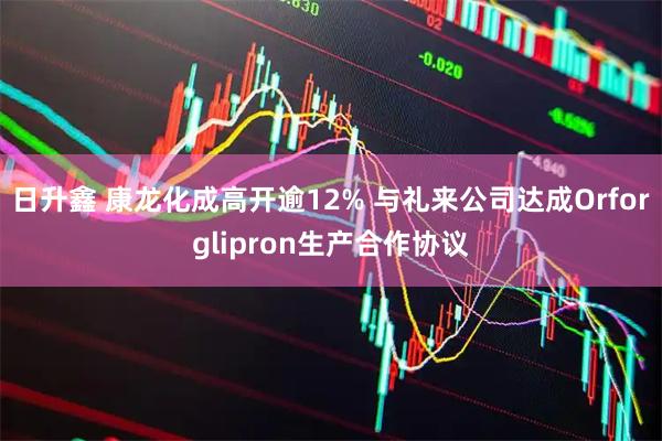日升鑫 康龙化成高开逾12% 与礼来公司达成Orforglipron生产合作协议
