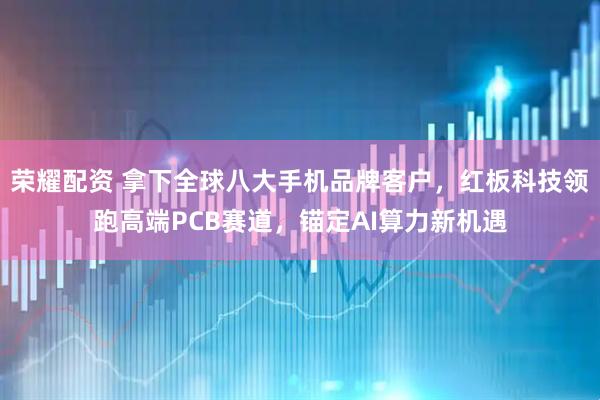 荣耀配资 拿下全球八大手机品牌客户，红板科技领跑高端PCB赛道，锚定AI算力新机遇