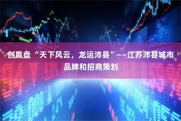 创赢盘 “天下风云,龙运沛县”——江苏沛县城市品牌和招商策划