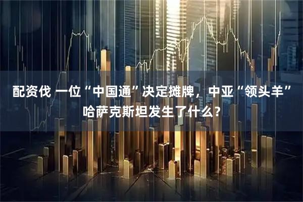 配资伐 一位“中国通”决定摊牌,中亚“领头羊”哈萨克斯坦发生了什么?