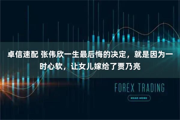 卓信速配 张伟欣一生最后悔的决定，就是因为一时心软，让女儿嫁给了贾乃亮