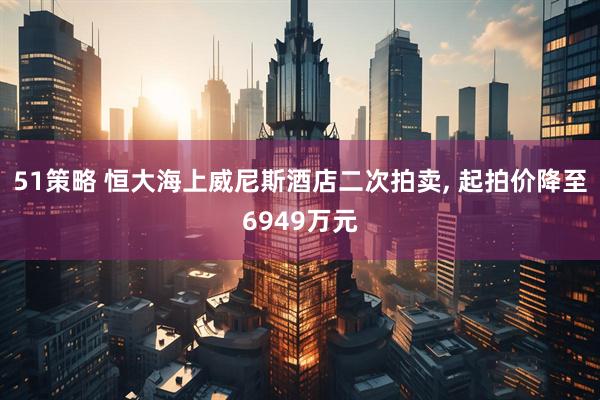 51策略 恒大海上威尼斯酒店二次拍卖, 起拍价降至6949万元