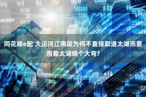 同花顺e配 大运河江南段为何不直接取道太湖而要围着太湖绕个大弯?