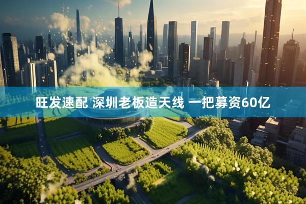 旺发速配 深圳老板造天线 一把募资60亿