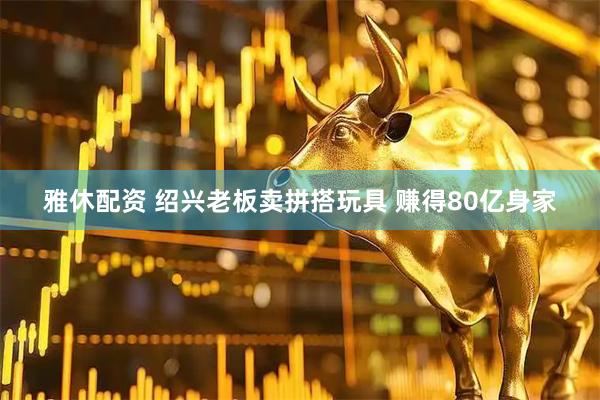 雅休配资 绍兴老板卖拼搭玩具 赚得80亿身家