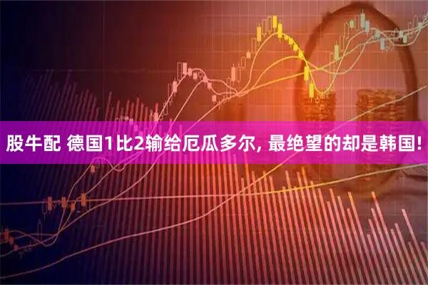 股牛配 德国1比2输给厄瓜多尔, 最绝望的却是韩国!