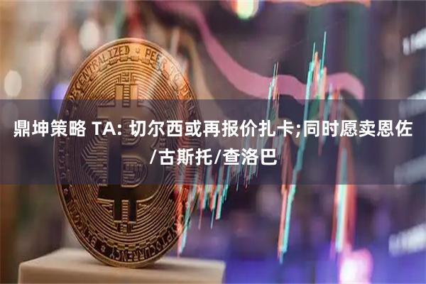 鼎坤策略 TA: 切尔西或再报价扎卡;同时愿卖恩佐/古斯托/查洛巴