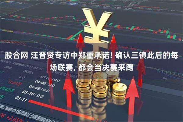 股合网 汪晋贤专访中郑重承诺! 确认三镇此后的每场联赛, 都会当决赛来踢